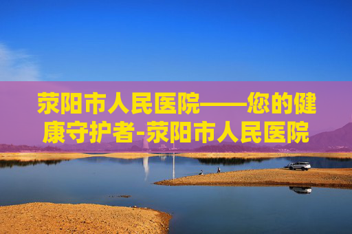 荥阳市人民医院——您的健康守护者-荥阳市人民医院是几级医院 荥阳市人民医院——您的健康守护者-荥阳市人民医院是几级医院