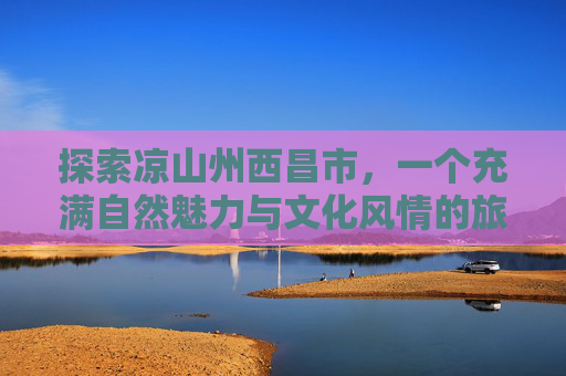 探索凉山州西昌市，一个充满自然魅力与文化风情的旅行目的地-凉山州西昌市属于哪个省
