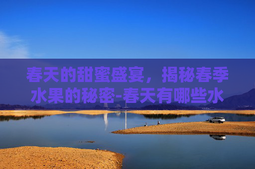 春天的甜蜜盛宴，揭秘春季水果的秘密-春天有哪些水果成熟了