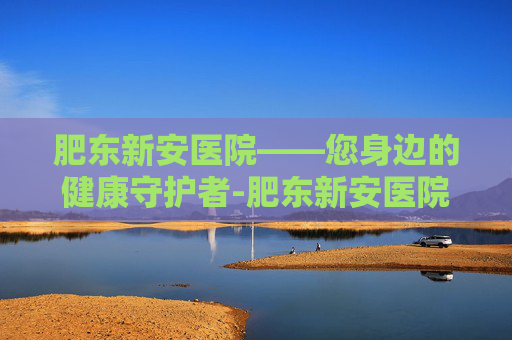 肥东新安医院——您身边的健康守护者-肥东新安医院是几级医院