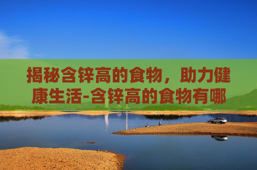 揭秘含锌高的食物，助力健康生活-含锌高的食物有哪些 排行榜