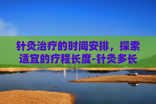 针灸治疗的时间安排，探索适宜的疗程长度-针灸多长时间为好?