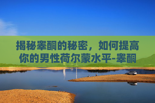揭秘睾酮的秘密，如何提高你的男性荷尔蒙水平-睾酮怎么提高吃什么