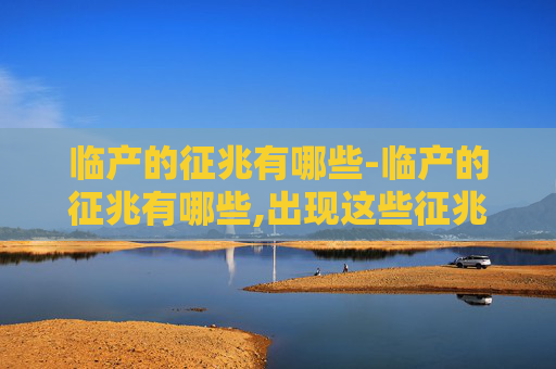 临产的征兆有哪些-临产的征兆有哪些,出现这些征兆后多久需要去医院?