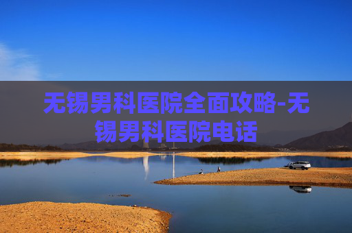 无锡男科医院全面攻略-无锡男科医院电话