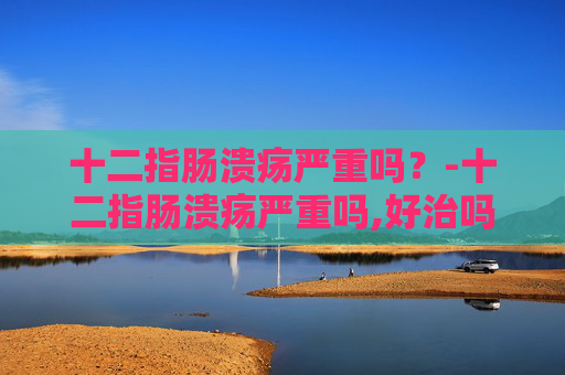 十二指肠溃疡严重吗？-十二指肠溃疡严重吗,好治吗