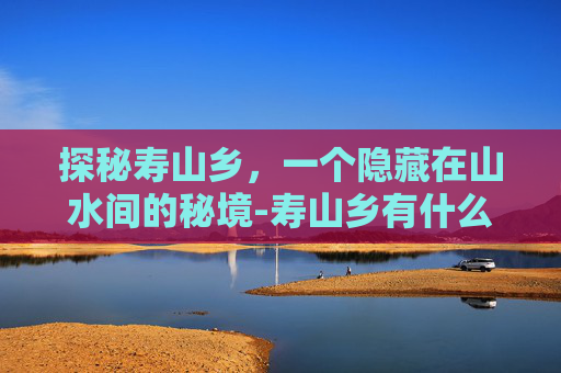 探秘寿山乡，一个隐藏在山水间的秘境-寿山乡有什么景点