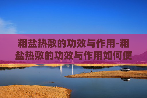 粗盐热敷的功效与作用-粗盐热敷的功效与作用如何使用