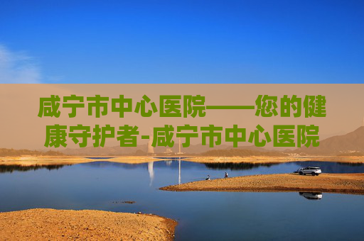 咸宁市中心医院——您的健康守护者-咸宁市中心医院电话