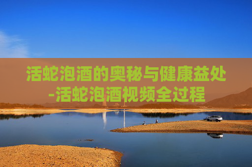 活蛇泡酒的奥秘与健康益处-活蛇泡酒视频全过程