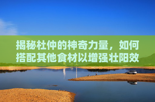 揭秘杜仲的神奇力量，如何搭配其他食材以增强壮阳效果-杜仲加什么最壮阳补肾最好