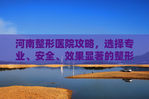 河南整形医院攻略，选择专业、安全、效果显著的整形服务-河南整形医院第一名