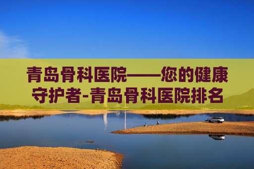 青岛骨科医院——您的健康守护者-青岛骨科医院排名第一名