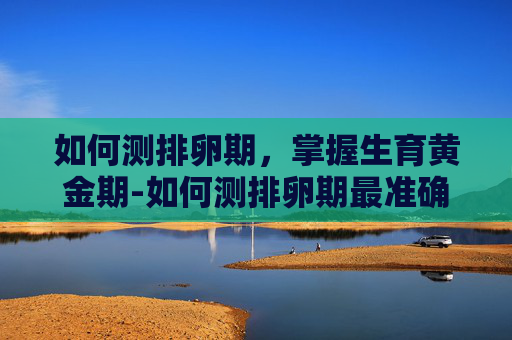 如何测排卵期，掌握生育黄金期-如何测排卵期最准确