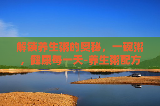 解锁养生粥的奥秘，一碗粥，健康每一天-养生粥配方哪里有