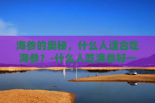 海参的奥秘，什么人适合吃海参？-什么人吃海参好一点