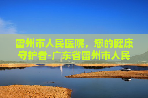 雷州市人民医院，您的健康守护者-广东省雷州市人民医院电话