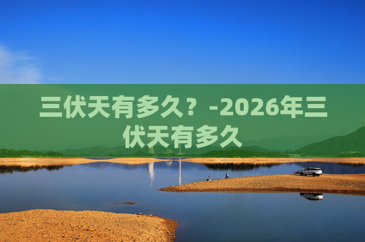 三伏天有多久？-2026年三伏天有多久