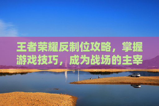 王者荣耀反制位攻略，掌握游戏技巧，成为战场的主宰者-王者荣耀反制位是什么意思