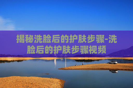 揭秘洗脸后的护肤步骤-洗脸后的护肤步骤视频