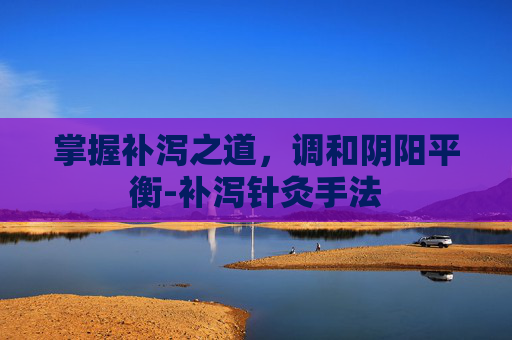 掌握补泻之道，调和阴阳平衡-补泻针灸手法