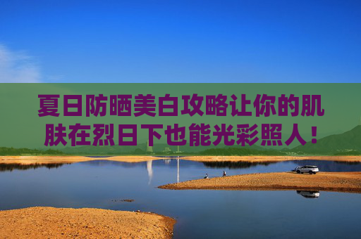 夏日防晒美白攻略让你的肌肤在烈日下也能光彩照人！-防晒美白方法有哪些