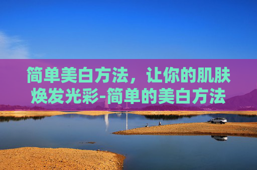 简单美白方法，让你的肌肤焕发光彩-简单的美白方法有哪些