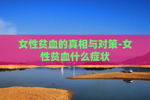 女性贫血的真相与对策-女性贫血什么症状