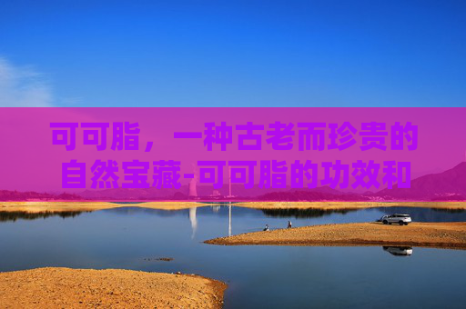 可可脂，一种古老而珍贵的自然宝藏-可可脂的功效和作用用法