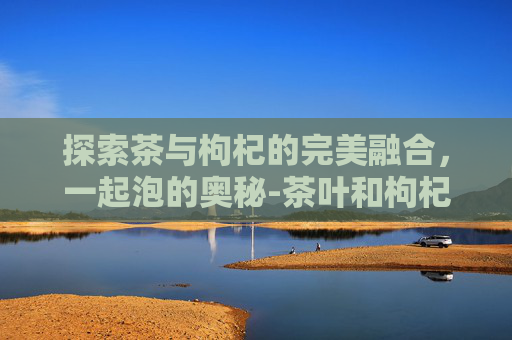 探索茶与枸杞的完美融合，一起泡的奥秘-茶叶和枸杞能一起泡吗功效