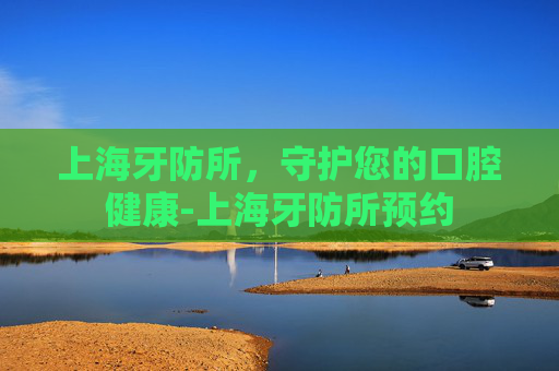 上海牙防所，守护您的口腔健康-上海牙防所预约