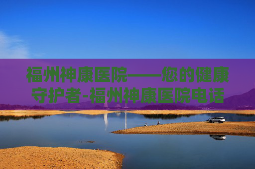福州神康医院——您的健康守护者-福州神康医院电话 福州神康医院——您的健康守护者-福州神康医院电话