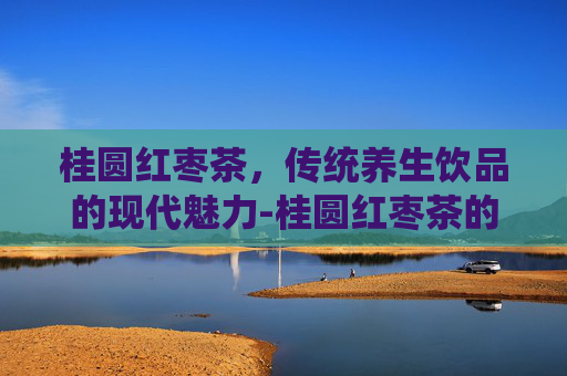 桂圆红枣茶，传统养生饮品的现代魅力-桂圆红枣茶的功效与作用