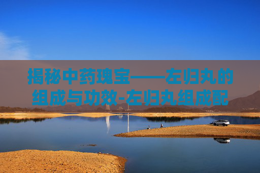 揭秘中药瑰宝——左归丸的组成与功效-左归丸组成配方剂量