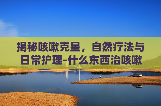 揭秘咳嗽克星，自然疗法与日常护理-什么东西治咳嗽好得快