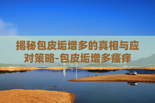 揭秘包皮垢增多的真相与应对策略-包皮垢增多瘙痒