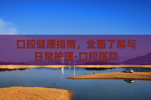 口腔健康指南，全面了解与日常护理-口腔医院
