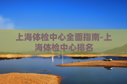 上海体检中心全面指南-上海体检中心排名