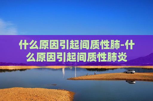 什么原因引起间质性肺-什么原因引起间质性肺炎