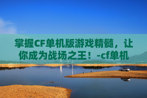 掌握CF单机版游戏精髓，让你成为战场之王！-cf单机版怎么玩新手教程