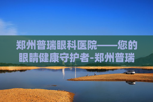 郑州普瑞眼科医院——您的眼睛健康守护者-郑州普瑞眼科医院电话
