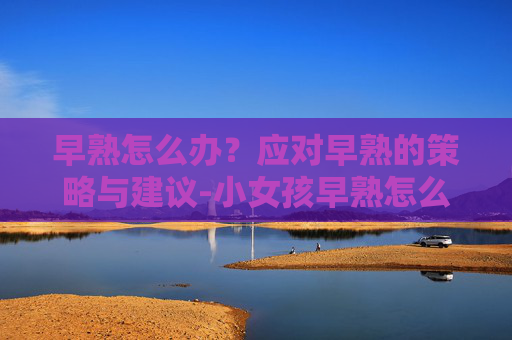 早熟怎么办？应对早熟的策略与建议-小女孩早熟怎么办