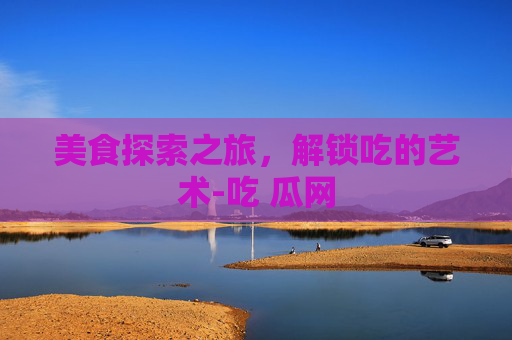 美食探索之旅，解锁吃的艺术-吃 瓜网