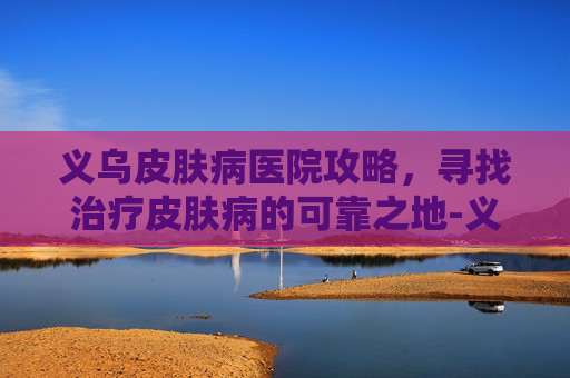 义乌皮肤病医院攻略，寻找治疗皮肤病的可靠之地-义乌皮肤病医院哪家好