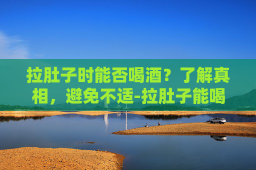 拉肚子时能否喝酒？了解真相，避免不适-拉肚子能喝酒吗大人