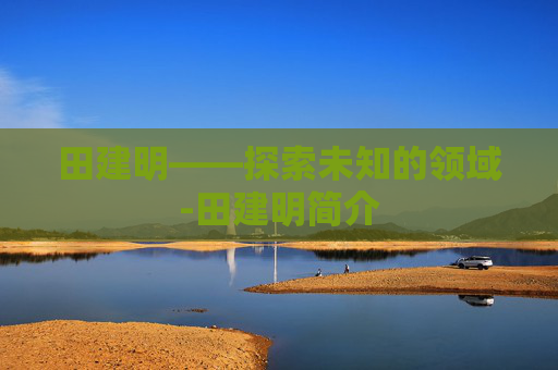 田建明——探索未知的领域-田建明简介 田建明——探索未知的领域-田建明简介