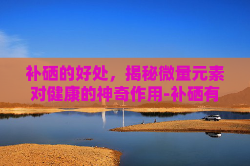 补硒的好处，揭秘微量元素对健康的神奇作用-补硒有什么好处和坏处