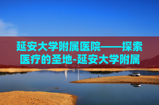 延安大学附属医院——探索医疗的圣地-延安大学附属医院电话