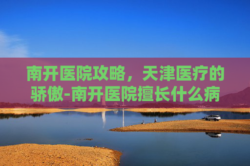 南开医院攻略，天津医疗的骄傲-南开医院擅长什么病