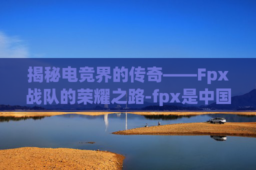 揭秘电竞界的传奇——Fpx战队的荣耀之路-fpx是中国队伍吗